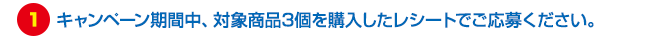 キャンペーン期間中、対象商品3個を購入したレシートでご応募ください。