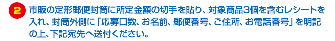市販の定形郵便封筒に所定金額の切手を貼り、対象商品3個を含むレシートを入れ、封筒外側に「応募口数、お名前、郵便番号、ご住所、お電話番号」を明記の上、下記宛先へ送付ください。