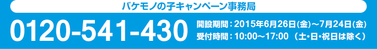 バケモノの子キャンペーン事務局0120-541-430開設期間 ： 2015年6月26日(金)～7月24日(金)受付時間 ：10:00〜17:00 （土・日・祝日は除く）