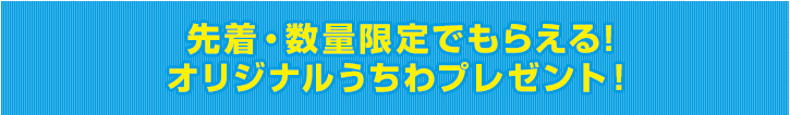 先着・数量限定でもらえる!オリジナルうちわプレゼント！