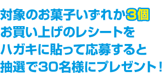 対象のお菓子いずれか3個お買い上げのレシートをハガキに貼って応募すると抽選で30名様にプレゼント！