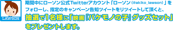 期間中にローソン公式Twitterアカウント「ローソン（@akiko_lawson）」をフォローし、指定のキャンペーン告知ツイートをリツイートして頂くと、抽選で1名様に「映画『バケモノの子』グッズセット」をプレゼントします。