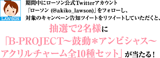 期間中にローソン公式Twitterアカウント「ローソン (@akiko_lawson)」をフォローし、対象のキャンペーン告知ツイートをリツイートしていただくと、抽選で2名様に「B-PROJECT～鼓動＊アンビシャス～アクリルチャーム全10種セット」が当たる！