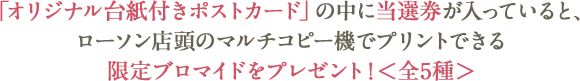 「オリジナル台紙付きポストカード」の中に当選券が入っていると、ローソン店頭のマルチコピー機でプリントできる限定ブロマイドをプレゼント!＜全5種＞