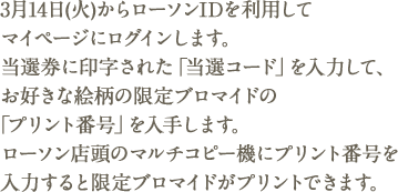 3月14日(火)からローソンIDを利用してマイページにログインします。当選券に印字された「当選コード」を入力して、お好きな絵柄の限定ブロマイドの「プリント番号」を入手します。ローソン店頭のマルチコピー機にプリント番号を入力すると限定ブロマイドがプリントできます。