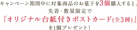 キャンペーン期間中に対象商品のお菓子を3個購入すると、先着・数量限定で「オリジナル台紙付きポストカード(全3種)」を1個プレゼント!