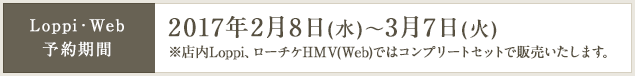 Loppi・Web 予約期間 2017年2月8日(水)～3月7日(火) ※店内Loppi、ローチケHMV(Web)ではコンプリートセットで販売いたします。