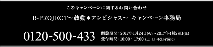 このキャンペーンに関するお問い合わせ B-PROJECT～鼓動＊アンビシャス～ キャンペーン事務局 0120-500-433 開設期間：2017年1月24日(火)～2017年4月28日(金) 受付時間：10:00〜17:00 (土・日・祝日を除く)