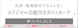 先着・数量限定でもらえる! オリジナル台紙付きポストカード 終了いたしました ※当選券のブロマイドの出力期間は2017年3月14日(火)午前0時からです。