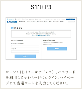 STEP3 ローソンID（メールアドレス）とパスワードを利用してマイページにログイン。マイページにて当選コードを入力してください。