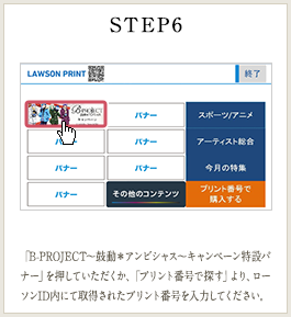 STEP6 「B-PROJECT～鼓動＊アンビシャス～キャンペーン特設バナー」を押していただくか、「プリント番号で探す」より、ローソンID内にて取得されたプリント番号を入力してください。