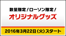 数量限定！ローソン限定！オリジナルグッズ 2016年3月22日（火）スタート