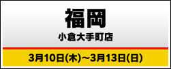福岡 小倉大手町店 3月10日(木)～3月13日(日)
