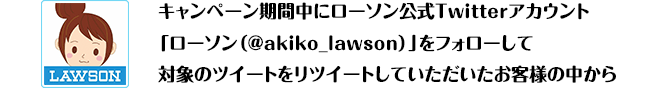 キャンペーン期間中にローソン公式Twitterアカウント「ローソン（@akiko_lawson）」をフォローして対象のツイートをリツイートしていただいたお客様の中から