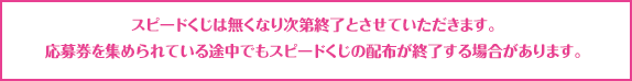 スピードくじは無くなり次第終了とさせていただきます。応募券を集められている途中でもスピードくじの配布が終了する場合があります。