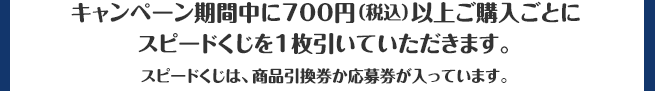 キャンペーン期間中に700円（税込）以上ご購入ごとにスピードくじを1枚引いていただきます。スピードくじは、商品引換券か応募券が入っています。