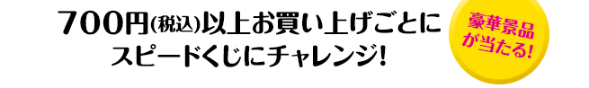 700円(税込)以上お買い上げごとにスピードくじにチャレンジ！「豪華景品が当たる！」