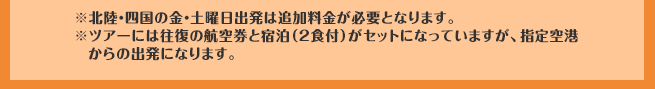 ※北陸・四国の金・土曜日出発は追加料金が必要となります。※ツアーには往復の航空券と宿泊（2食付）がセットになっていますが、指定空港からの出発になります。