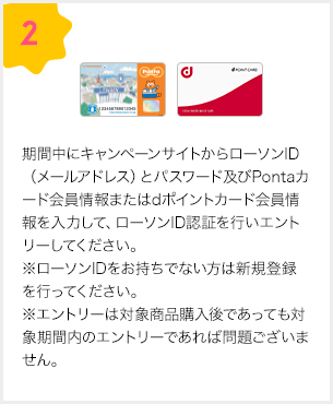 2.期間中にキャンペーンサイトからローソンID（メールアドレス）とパスワード及びPontaカード会員情報またはdポイントカード会員情報を入力して、ローソンID認証を行いエントリーしてください。※ローソンIDをお持ちでない方は新規登録を行ってください※エントリーは対象商品購入後であっても対象期間内のエントリーであれば問題ございません。