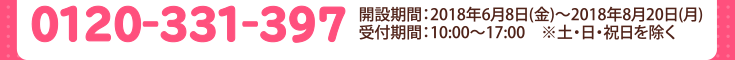 0120-331-397　開設期間：2018年6月8日(金)〜2018年8月20日(月）受付時間：10：00〜17：00　※土・日・祝日を除く