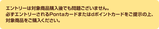 エントリーは対象商品購入後でも問題ございません。必ずエントリーされるPontaカードまたはdポイントカードをご提示の上、対象商品をご購入ください。