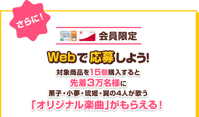 会員限定　Webで応募しよう！対象商品を15個購入すると先着3万名様に薫子・小夢・琉姫・翼の4人が歌う「オリジナル楽曲」がもらえる！