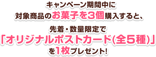 キャンペーン期間中に対象商品のお菓子を3個購入すると、先着・数量限定で「オリジナルポストカード(全5種)」を1枚プレゼント!