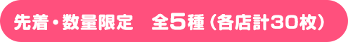 先着・数量限定　全5種（各店計30枚）