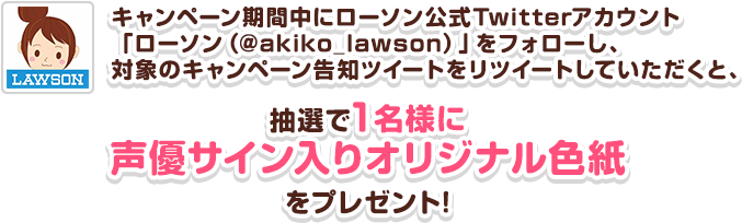 キャンペーン期間中にローソン公式Twitterアカウント「ローソン（@akiko_lawson）」をフォローし、対象のキャンペーン告知ツイートをリツイートしていただくと、抽選で1名様に声優サイン入りオリジナル色紙をプレゼント!