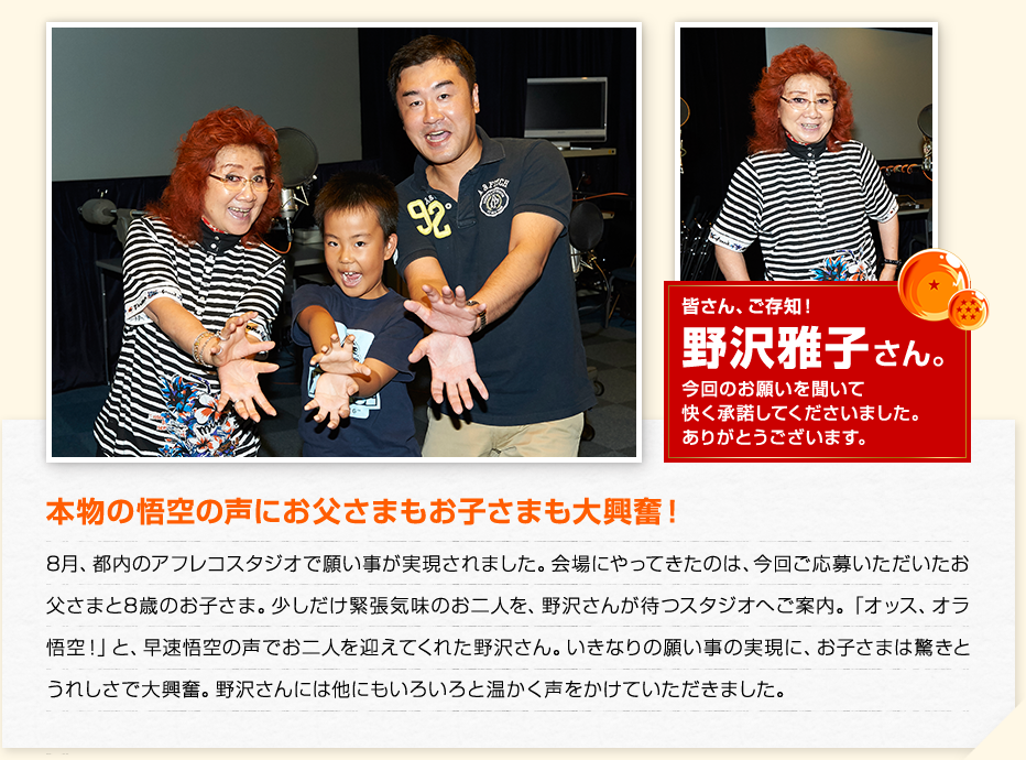 本物の悟空の声にお父さまもお子さまも大興奮！　8月、都内のアフレコスタジオで願い事が実現されました。会場にやってきたのは、今回ご応募いただいたお父さまと8歳のお子さま。少しだけ緊張気味のお二人を、野沢さんが待つスタジオへご案内。「オッス、オラ悟空！」と、早速悟空の声でお二人を迎えてくれた野沢さん。いきなりの願い事の実現に、お子さまは驚きとうれしさで大興奮。野沢さんには他にもいろいろと温かく声をかけていただきました。