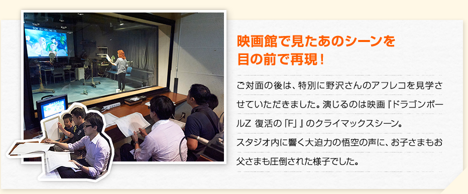 映画館で見たあのシーンを目の前で再現！　ご対面の後は、特別に野沢さんのアフレコを見学させていただきました。演じるのは映画『ドラゴンボールZ 復活の「F」』のクライマックスシーン。スタジオ内に響く大迫力の悟空の声に、お子さまもお父さまも圧倒された様子でした。