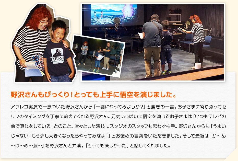 野沢さんもびっくり！とっても上手に悟空を演じました。　アフレコ実演で一息ついた野沢さんから「一緒にやってみようか？」と驚きの一言。お子さまに寄り添ってセリフのタイミングを丁寧に教えてくれる野沢さん。元気いっぱいに悟空を演じるお子さまは「いつもテレビの前で真似をしている」とのこと。堂々とした演技にスタジオのスタッフも思わず拍手。野沢さんからも「うまいじゃない！もう少し大きくなったらやってみなよ！」とお褒めの言葉をいただきました。そして最後は「か〜め〜は〜め〜波〜」を野沢さんと共演。「とっても楽しかった」と話してくれました。
