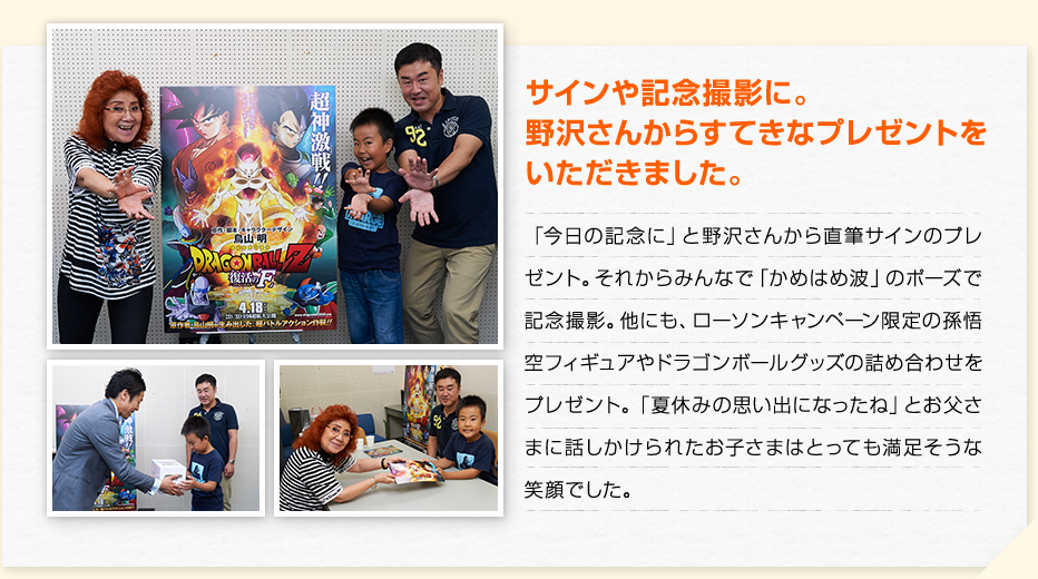 サインや記念撮影に。野沢さんからすてきなプレゼントをいただきました。　「今日の記念に」と野沢さんから直筆サインのプレゼント。それからみんなで「かめはめ波」のポーズで記念撮影。他にも、ローソンキャンペーン限定の孫悟空フィギュアやドラゴンボールグッズの詰め合わせをプレゼント。「夏休みの思い出になったね」とお父さまに話しかけられたお子さまはとっても満足そうな笑顔でした。