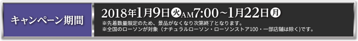 キャンペーン期間 2018年1月9日(火)AM7:00～1月22日(月) ※先着数量限定のため、景品がなくなり次第終了となります。 ※全国のローソンが対象（ナチュラルローソン・ローソンストア100・一部店舗は除く)です。