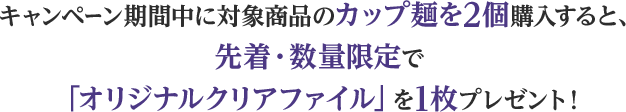 キャンペーン期間中に対象商品のカップ麺を2個購入すると、先着・数量限定で「オリジナルクリアファイル」を1枚プレゼント！