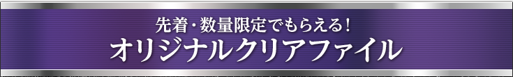 先着・数量限定でもらえる！ オリジナルクリアファイル