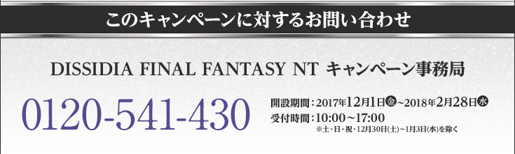 このキャンペーンに対するお問い合わせ DISSIDIA FINAL FANTASY NT キャンペーン事務局 0120-541-430 開設期間：2017年12月1日(金)〜2018年2月28日(水) 受付時間：10:00〜17:00 ※土・日・祝・12月30日(土)〜1月3日(水)を除く