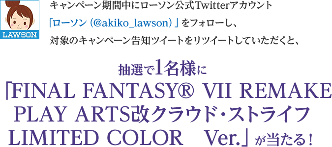 キャンペーン期間中にローソン公式Twitterアカウント「ローソン（@akiko_lawson）」をフォローし、対象のキャンペーン告知ツイートをリツイートしていただくと、抽選で1名様に「FINAL FANTASY® VII REMAKE PLAY ARTS改クラウド・ストライフ LIMITED COLOR　Ver.」が当たる！