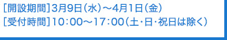 ［開設期間］3月9日（水）～4月1日（金）［受付時間］10：00～17：00（土･日･祝日は除く）