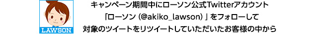 キャンペーン期間中にローソン公式Twitterアカウント「ローソン（@akiko_lawson）」をフォローして対象のツイートをリツイートしていただいたお客様の中から