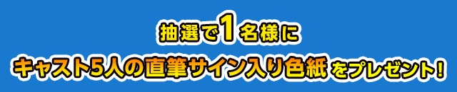 抽選で1名様にキャスト5人の直筆サイン入り色紙を プレゼント！