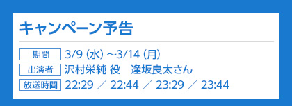 キャンペーン予告、期間：3/9（火）〜3/14（月）、出演者：沢村英純役　逢坂良太さん、放送時間：22:29 ／ 22:44 ／ 23:29 ／ 23:44