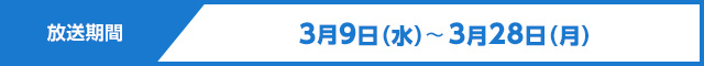 放送期間　3月9日（水）～3月28日（月）