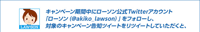 キャンペーン期間中にローソン公式Twitterアカウント「ローソン（@akiko_lawson）」をフォローし、対象のキャンペーン告知ツイートをリツイートしていただくと、