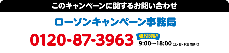 このキャンペーンに関するお問い合わせ ローソンキャンペーンお問い合わせ窓口 0120-87-3963 受付時間：9:00～18:00（土・日・祝日を除く）