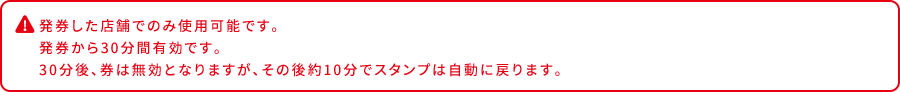 発券した店舗でのみ使用可能です。 発券から30分間有効です。 30分後、券は無効となりますが、その後約10分でスタンプは自動に戻ります。