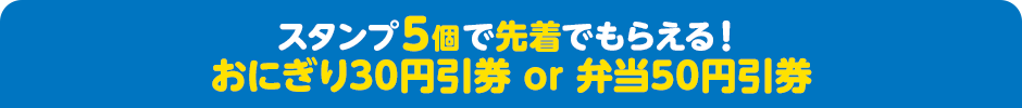 スタンプ5個で先着でもらえる！ おにぎり30円引券 or 弁当50円引券