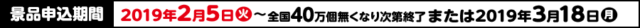 景品申込期間 2019年2月5日(火)〜全国40万個無くなり次第終了または2019年3月18日(月)