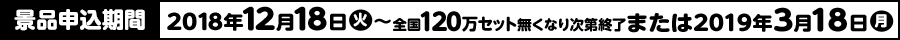 景品申込期間 2018年12月18日(火)〜全国120万セット無くなり次第終了または2019年3月18日(月)