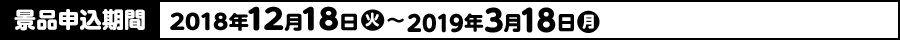 景品申込期間 2018年12月18日(火)〜2019年3月18日(月)